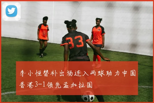 李小恒替补出场连入两球助力中国香港3-1领先孟加拉国