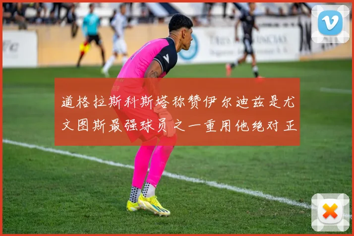 道格拉斯科斯塔称赞伊尔迪兹是尤文图斯最强球员之一重用他绝对正确