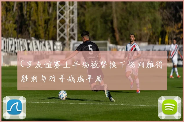 C罗友谊赛上半场被替换下场利雅得胜利与对手战成平局