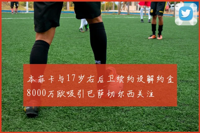 本菲卡与17岁右后卫续约设解约金8000万欧吸引巴萨切尔西关注