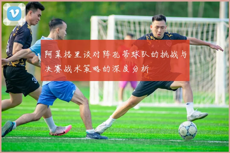 阿莱格里谈对阵孔蒂球队的挑战与决赛战术策略的深度分析