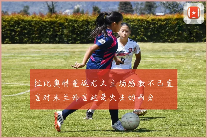 拉比奥特重返尤文主场感激不已直言对米兰而言这是失去的两分