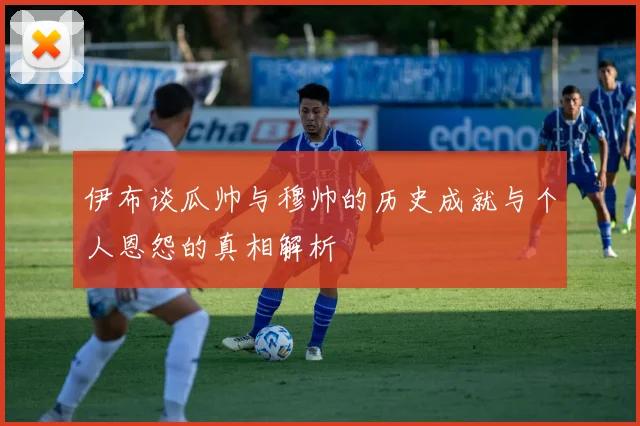 伊布谈瓜帅与穆帅的历史成就与个人恩怨的真相解析