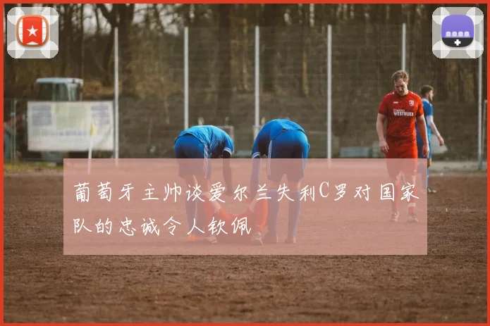 葡萄牙主帅谈爱尔兰失利C罗对国家队的忠诚令人钦佩