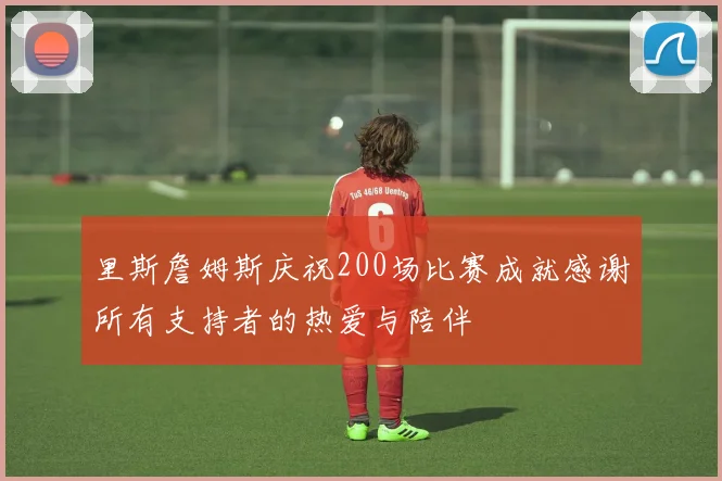 里斯詹姆斯庆祝200场比赛成就感谢所有支持者的热爱与陪伴