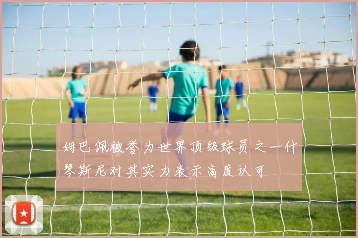 姆巴佩被誉为世界顶级球员之一什琴斯尼对其实力表示高度认可