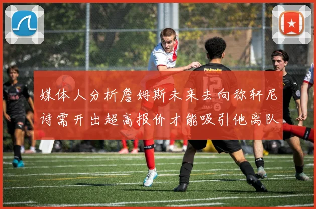 媒体人分析詹姆斯未来去向称轩尼诗需开出超高报价才能吸引他离队
