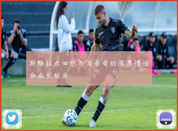 斯维拉尔回忆与马蒂奇的深厚情谊和成长经历